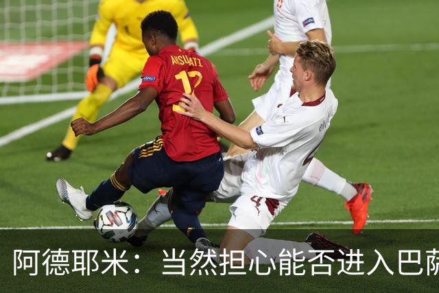 阿德耶米：当然担心能否进入巴萨首发，但最好心态是认为自己可以